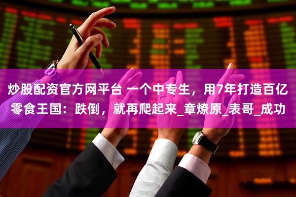 炒股配资官方网平台 一个中专生，用7年打造百亿零食王国：跌倒，就再爬起来_章燎原_表哥_成功