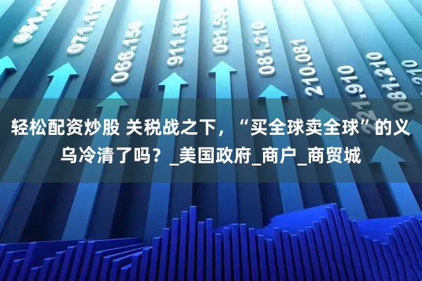轻松配资炒股 关税战之下，“买全球卖全球”的义乌冷清了吗？_美国政府_商户_商贸城