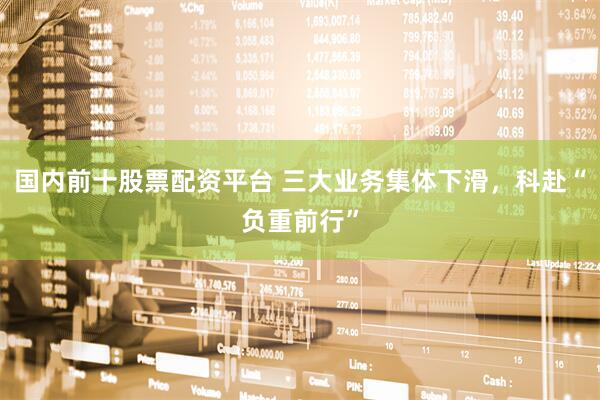 国内前十股票配资平台 三大业务集体下滑，科赴“负重前行”