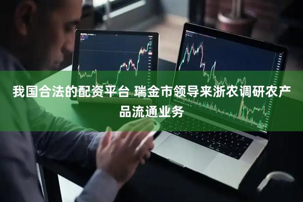 我国合法的配资平台 瑞金市领导来浙农调研农产品流通业务
