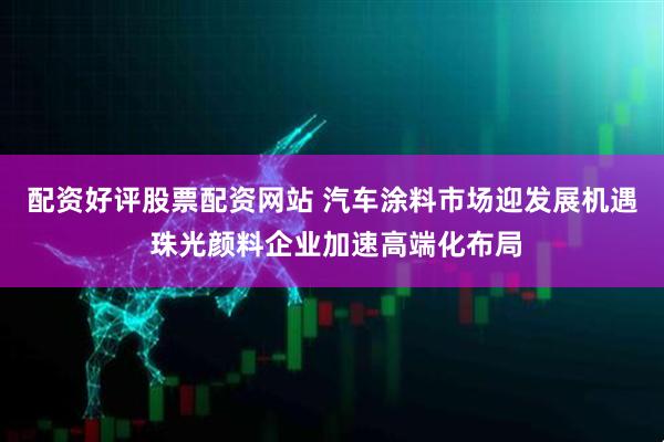 配资好评股票配资网站 汽车涂料市场迎发展机遇 珠光颜料企业加速高端化布局