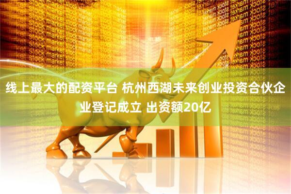 线上最大的配资平台 杭州西湖未来创业投资合伙企业登记成立 出资额20亿
