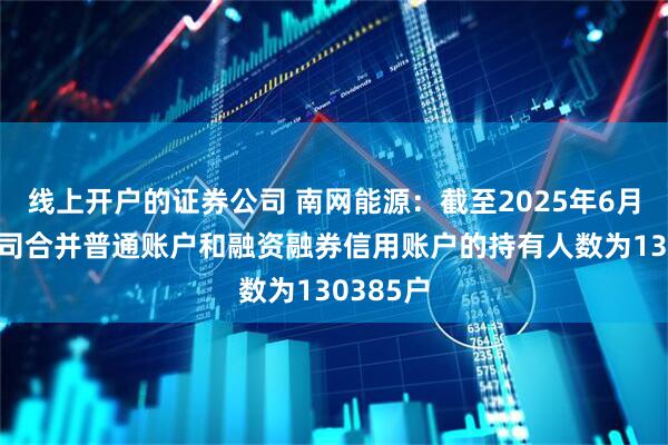 线上开户的证券公司 南网能源：截至2025年6月10日公司合并普通账户和融资融券信用账户的持有人数为130385户
