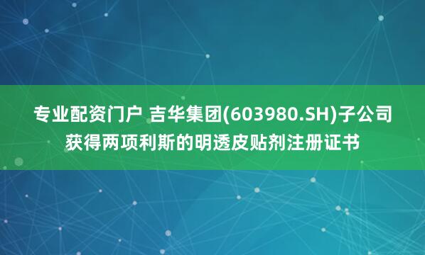 专业配资门户 吉华集团(603980.SH)子公司获得两项利斯的明透皮贴剂注册证书