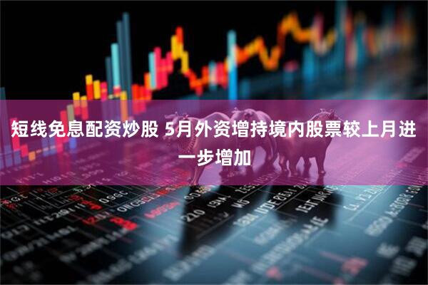短线免息配资炒股 5月外资增持境内股票较上月进一步增加