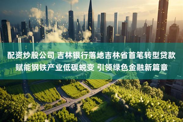配资炒股公司 吉林银行落地吉林省首笔转型贷款赋能钢铁产业低碳蜕变 引领绿色金融新篇章