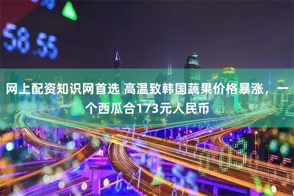 网上配资知识网首选 高温致韩国蔬果价格暴涨，一个西瓜合173元人民币