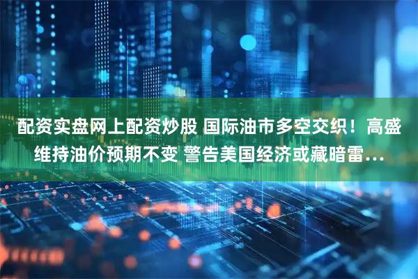 配资实盘网上配资炒股 国际油市多空交织！高盛维持油价预期不变 警告美国经济或藏暗雷…