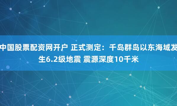 中国股票配资网开户 正式测定：千岛群岛以东海域发生6.2级地震 震源深度10千米