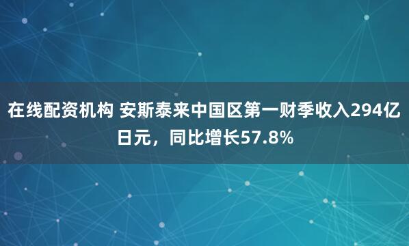 在线配资机构 安斯泰来中国区第一财季收入294亿日元，同比增长57.8%