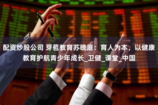 配资炒股公司 芽苞教育苏晚庭：育人为本，以健康教育护航青少年成长_卫健_课堂_中国