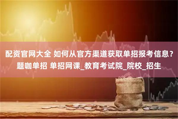 配资官网大全 如何从官方渠道获取单招报考信息？题咖单招 单招网课_教育考试院_院校_招生