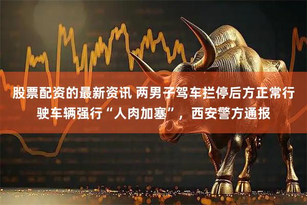 股票配资的最新资讯 两男子驾车拦停后方正常行驶车辆强行“人肉加塞”，西安警方通报