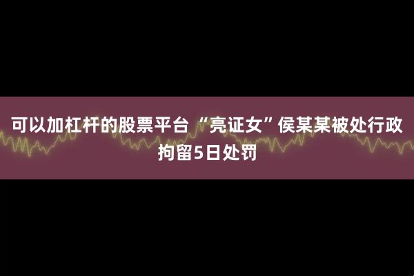 可以加杠杆的股票平台 “亮证女”侯某某被处行政拘留5日处罚