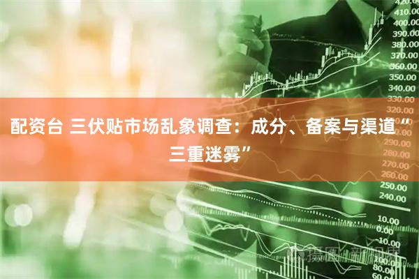 配资台 三伏贴市场乱象调查：成分、备案与渠道“三重迷雾”