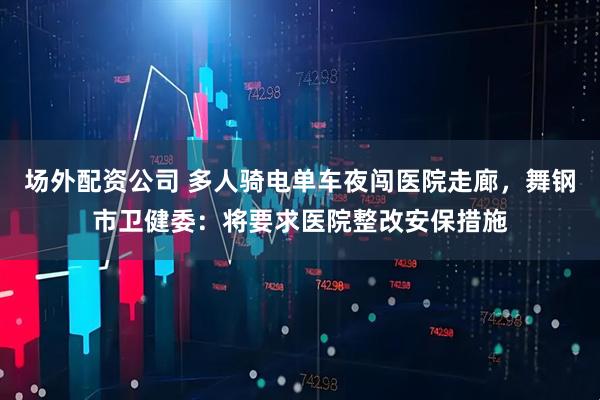 场外配资公司 多人骑电单车夜闯医院走廊，舞钢市卫健委：将要求医院整改安保措施