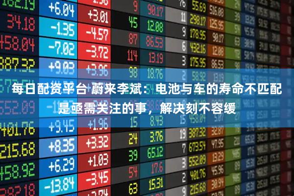 每日配资平台 蔚来李斌：电池与车的寿命不匹配是亟需关注的事，解决刻不容缓