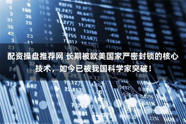 配资操盘推荐网 长期被欧美国家严密封锁的核心技术，如今已被我国科学家突破！