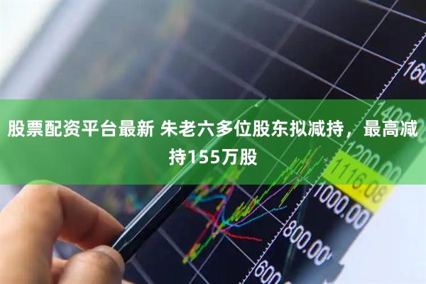 股票配资平台最新 朱老六多位股东拟减持，最高减持155万股