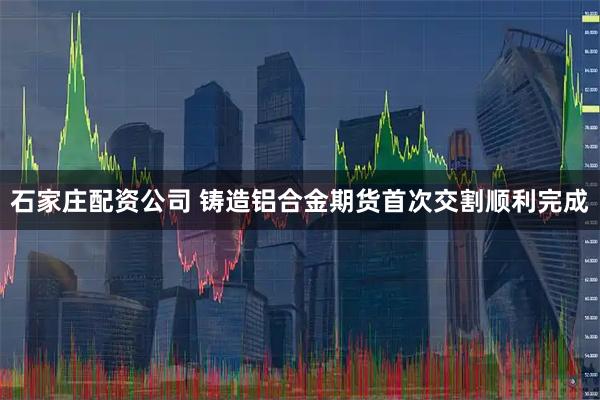 石家庄配资公司 铸造铝合金期货首次交割顺利完成