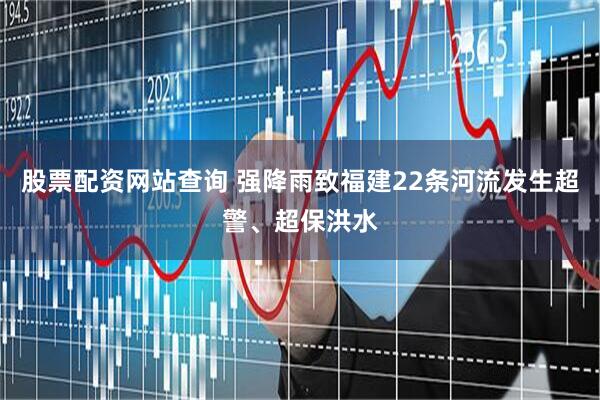 股票配资网站查询 强降雨致福建22条河流发生超警、超保洪水